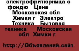 электрофритюрница с фондю › Цена ­ 1 000 - Московская обл., Химки г. Электро-Техника » Бытовая техника   . Московская обл.,Химки г.